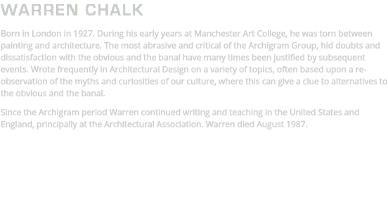 WARREN CHALK Born in London in 1927. During his early years at Manchester Art College, he was torn between painting and architecture. The most abrasive and critical of the Archigram Group, hid doubts and dissatisfaction with the obvious and the banal have many times been justified by subsequent events. Wrote frequently in Architectural Design on a variety of topics, often based upon a re-observation of the myths and curiosities of our culture, where this can give a clue to alternatives to the obvious and the banal. Since the Archigram period Warren continued writing and teaching in the United States and England, principally at the Architectural Association. Warren died August 1987. 